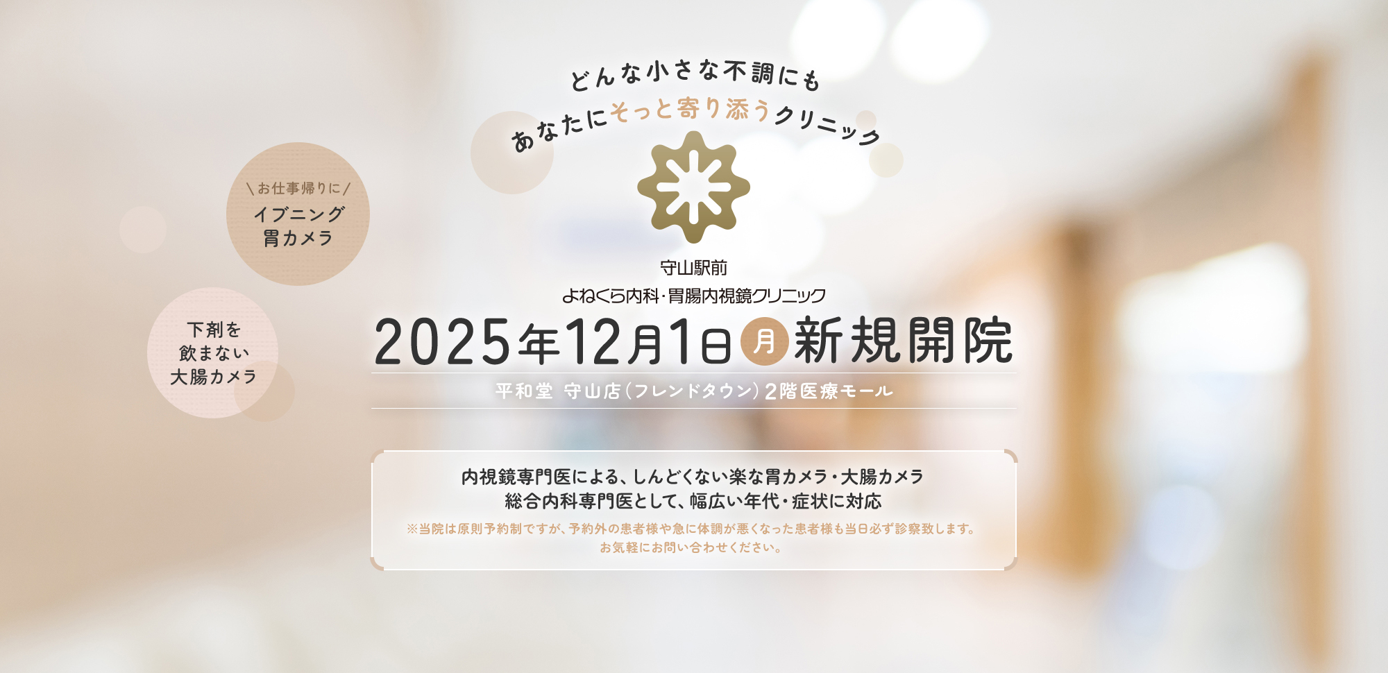 どんな小さな不調にもあなたにそっと寄り添うクリニック 守山駅前よねくら内科・胃腸内視鏡クリニック | 2025年12月1日（月）新規開院【平和堂 守山店（フレンドタウン）2階医療モール】内視鏡専門医による、しんどくない楽な胃カメラ・大腸カメラ | 総合内科専門医として、幅広い年代・症状に対応 ※当院は原則予約制ですが、予約外の患者様や急に体調が悪くなった患者様も当日必ず診察致します。お気軽にお問い合わせください。【お仕事帰りにイブニング胃カメラ】【下剤を飲まない大腸カメラ】