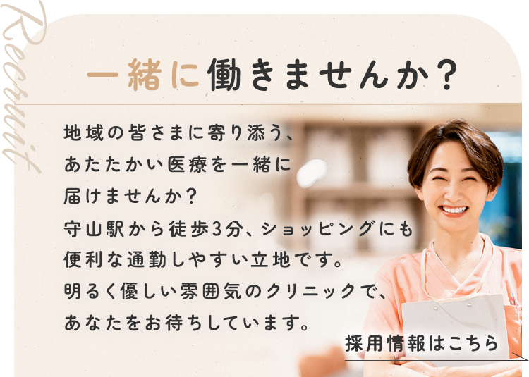 【Recruit】一緒に働きませんか？ | 地域の皆さまに寄り添う、あたたかい医療を一緒に届けませんか？守山駅から徒歩3分、ショッピングにも便利な通勤しやすい立地です。明るく優しい雰囲気のクリニックで、あなたをお待ちしています。